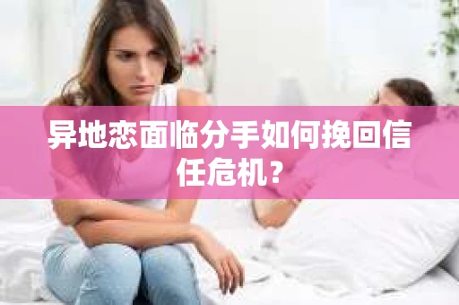 异地恋面临分手如何挽回信任危机？