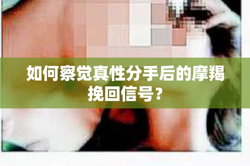 如何察觉真性分手后的摩羯挽回信号？