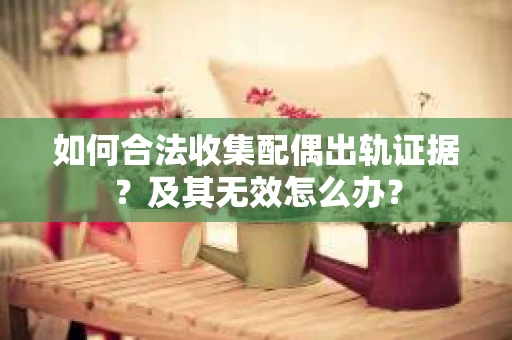 如何合法收集配偶出轨证据？及其无效怎么办？