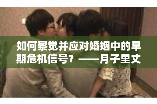 如何察觉并应对婚姻中的早期危机信号？——月子里丈夫出轨后的挽回策略