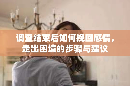 调查结束后如何挽回感情,走出困境的步骤与建议 调查结束后如何挽回感情,走出困境的步骤与建议