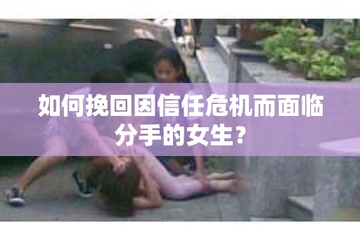 如何挽回因信任危机而面临分手的女生？