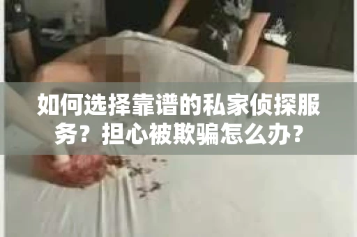 如何选择靠谱的私家侦探服务？担心被欺骗怎么办？