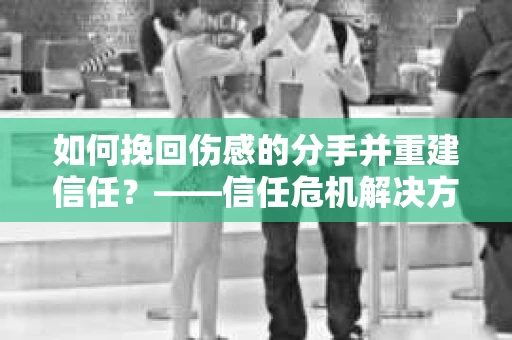 如何挽回伤感的分手并重建信任？——信任危机解决方案