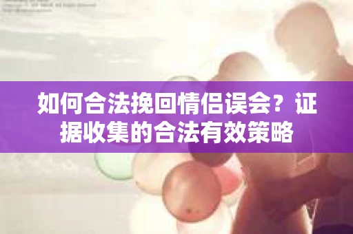 如何合法挽回情侣误会？证据收集的合法有效策略