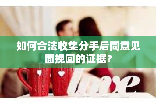如何合法收集分手后同意见面挽回的证据？