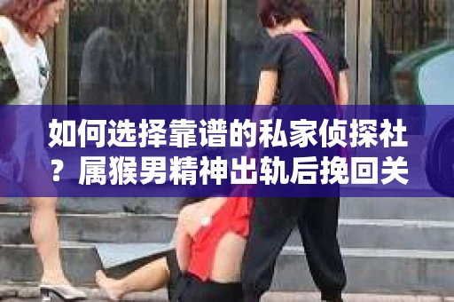如何选择靠谱的私家侦探社？属猴男精神出轨后挽回关系的关键一步