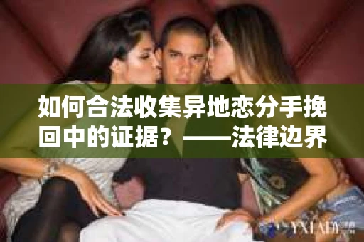 如何合法收集异地恋分手挽回中的证据？——法律边界内的取证策略