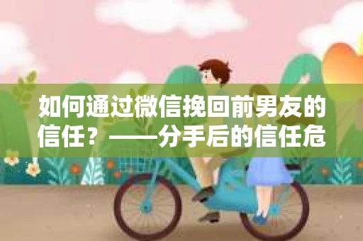如何通过微信挽回前男友的信任？——分手后的信任危机解决方案