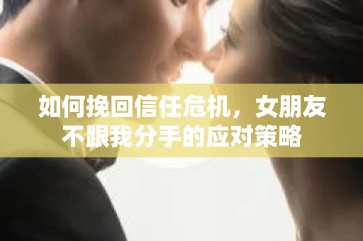 如何挽回信任危机，女朋友不跟我分手的应对策略