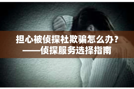 担心被侦探社欺骗怎么办？——侦探服务选择指南
